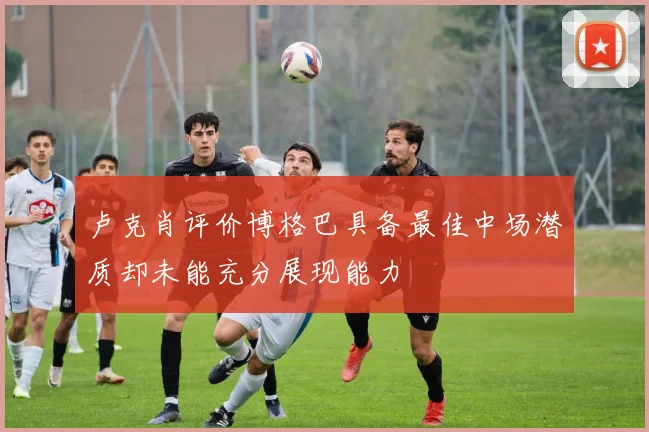 卢克肖评价博格巴具备最佳中场潜质却未能充分展现能力