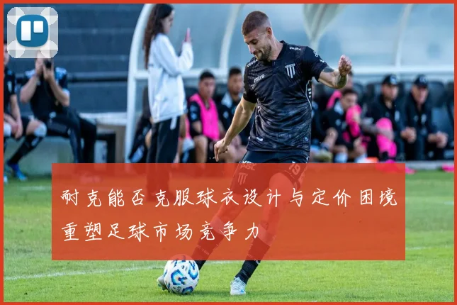 耐克能否克服球衣设计与定价困境重塑足球市场竞争力