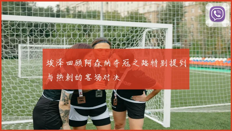 埃泽回顾阿森纳夺冠之路特别提到与热刺的客场对决