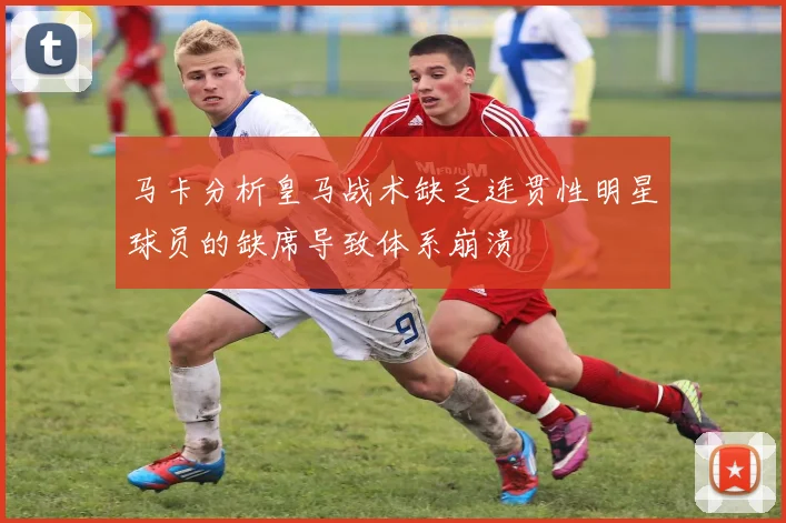 马卡分析皇马战术缺乏连贯性明星球员的缺席导致体系崩溃
