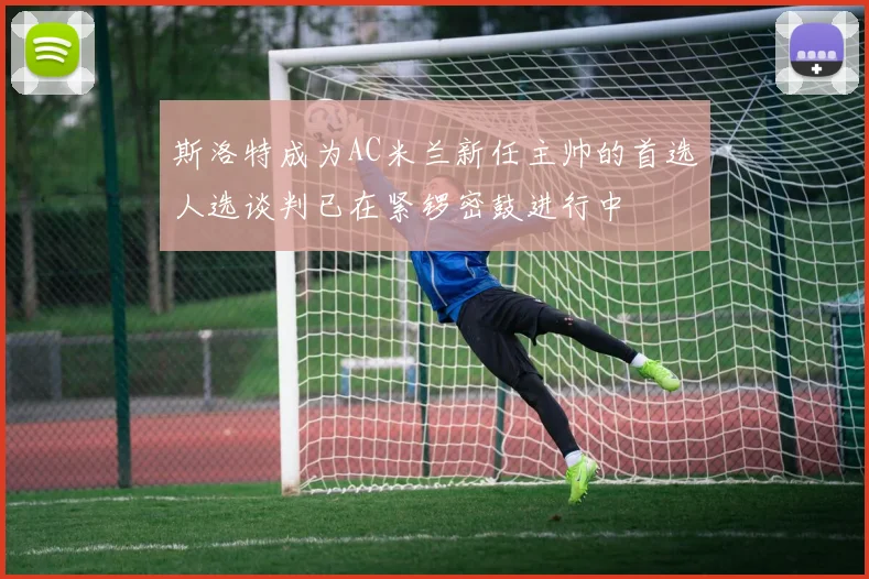 斯洛特成为AC米兰新任主帅的首选人选谈判已在紧锣密鼓进行中