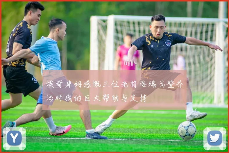 埃奇库姆感慨三位老将洛瑞戈登乔治对我的巨大帮助与支持