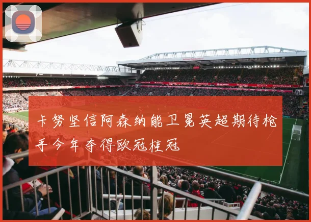 卡努坚信阿森纳能卫冕英超期待枪手今年夺得欧冠桂冠