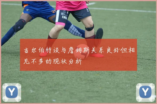吉尔伯特谈与詹姆斯关系良好但相见不多的现状分析