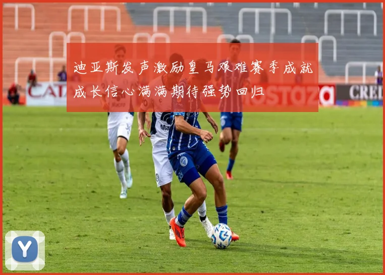 迪亚斯发声激励皇马艰难赛季成就成长信心满满期待强势回归