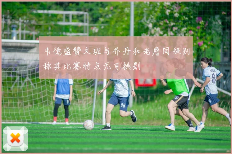 韦德盛赞文班与乔丹和老詹同级别称其比赛特点无可挑剔