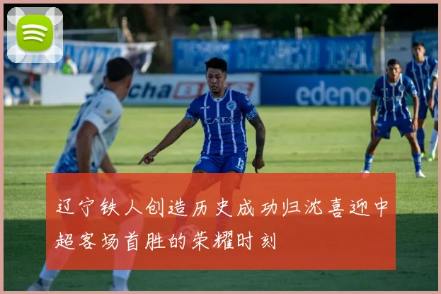 辽宁铁人创造历史成功归沈喜迎中超客场首胜的荣耀时刻
