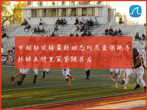 中超助攻榜最新动态约尼查领跑韦林顿米特里策紧随其后