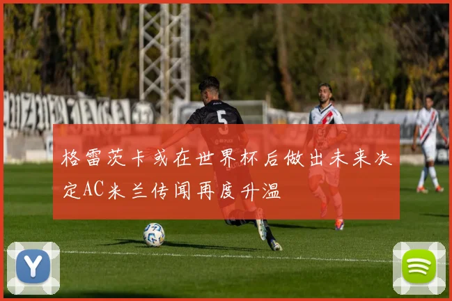 格雷茨卡或在世界杯后做出未来决定AC米兰传闻再度升温