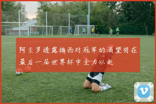 阿圭罗透露梅西对冠军的渴望将在最后一届世界杯中全力以赴