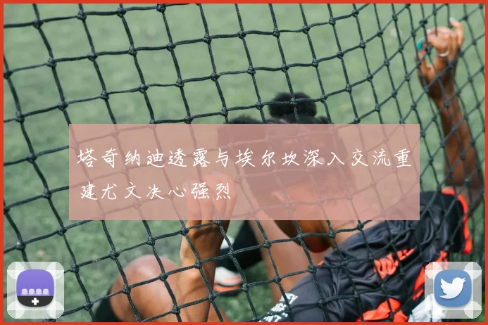塔奇纳迪透露与埃尔坎深入交流重建尤文决心强烈