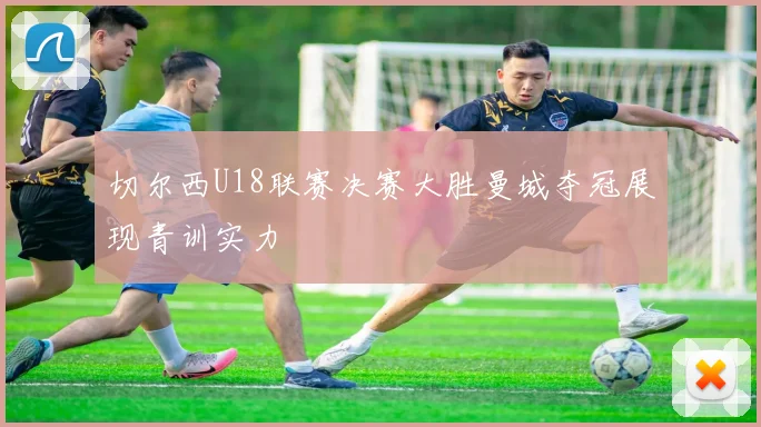 切尔西U18联赛决赛大胜曼城夺冠展现青训实力