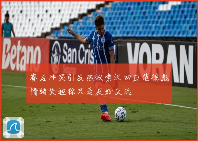 赛后冲突引发热议索汉回应范德彪情绪失控称只是友好交流