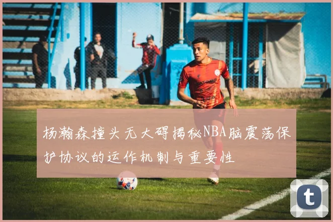 杨瀚森撞头无大碍揭秘NBA脑震荡保护协议的运作机制与重要性