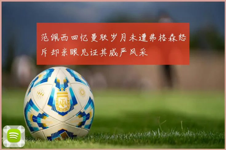 范佩西回忆曼联岁月未遭弗格森怒斥却亲眼见证其威严风采