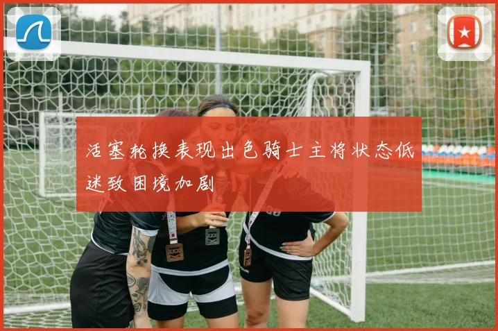 活塞轮换表现出色骑士主将状态低迷致困境加剧