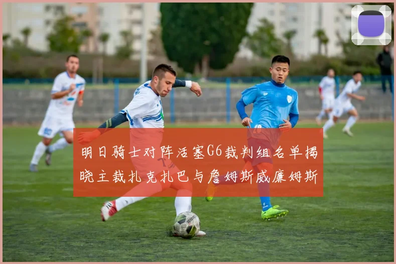 明日骑士对阵活塞G6裁判组名单揭晓主裁扎克扎巴与詹姆斯威廉姆斯在列