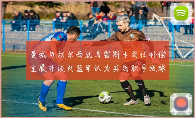 曼城与切尔西就马雷斯卡离任补偿金展开谈判蓝军认为其离职导致球队崩盘