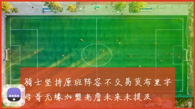 骑士坚持原班阵容不交易莫布里字母哥无缘加盟老詹未来未提及